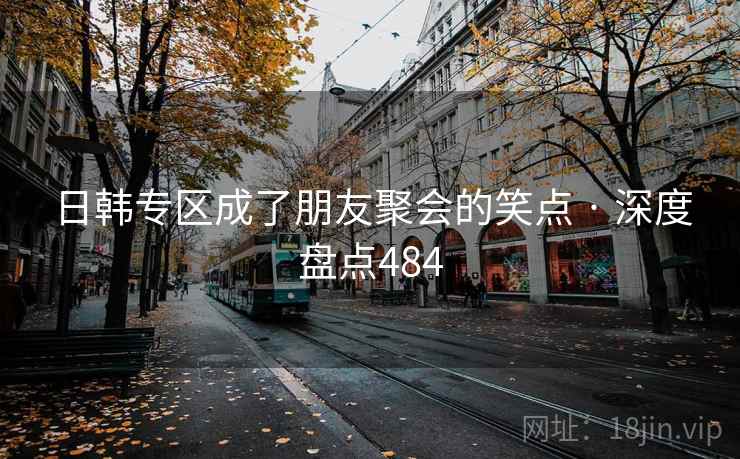 日韩专区成了朋友聚会的笑点 · 深度盘点484