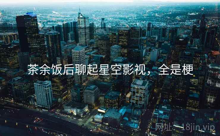 茶余饭后聊起星空影视，全是梗
