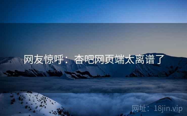 网友惊呼:杏吧网页端太离谱了 网友惊呼:杏吧网页端太离谱了