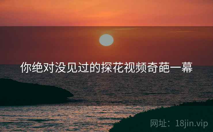 你绝对没见过的探花视频奇葩一幕 你绝对没见过的探花视频奇葩一幕