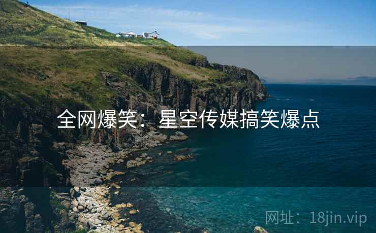 全网爆笑:星空传媒搞笑爆点 全网爆笑:星空传媒搞笑爆点