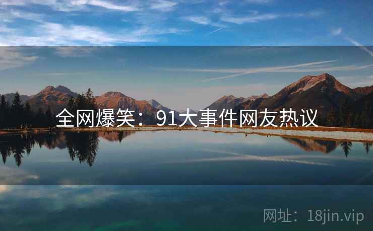 全网爆笑:91大事件网友热议 全网爆笑:91大事件网友热议