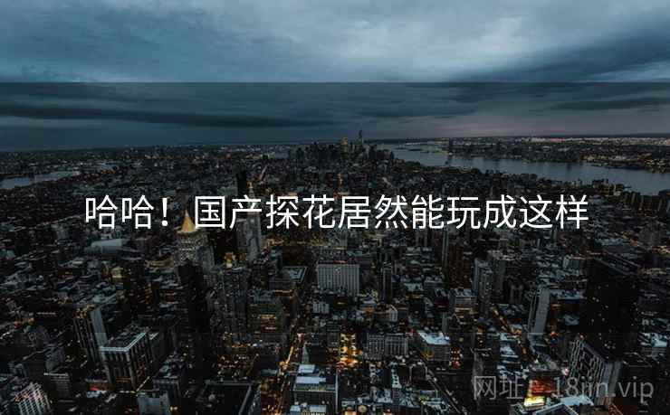 哈哈!国产探花居然能玩成这样 哈哈!国产探花居然能玩成这样