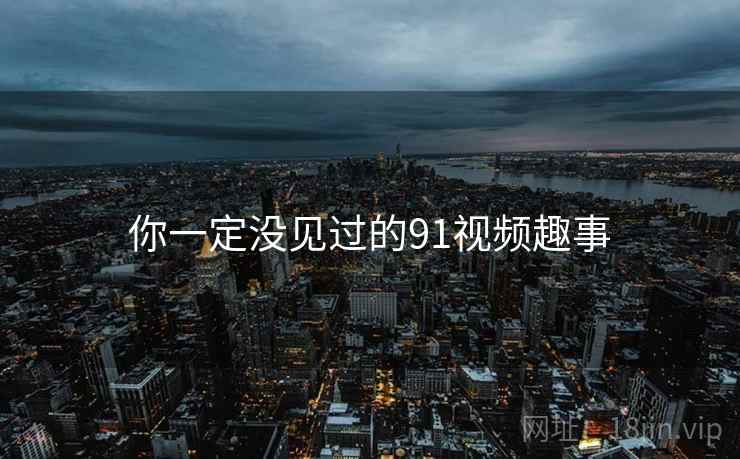 你一定没见过的91视频趣事 你一定没见过的91视频趣事