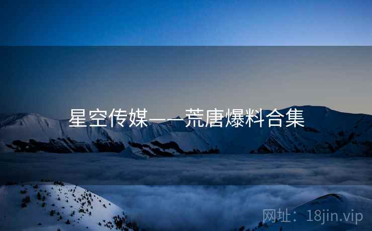 星空传媒——荒唐爆料合集 星空传媒——荒唐爆料合集