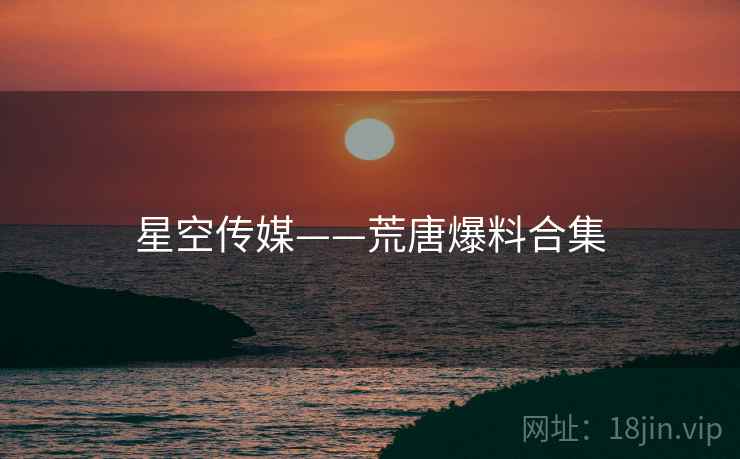 星空传媒——荒唐爆料合集 星空传媒——荒唐爆料合集