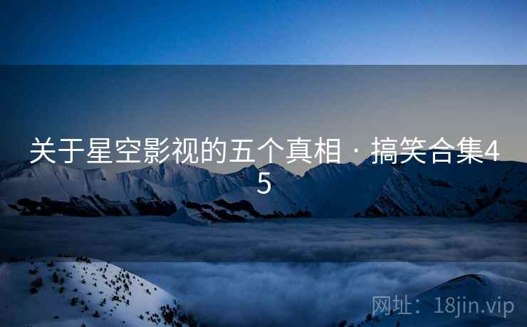 关于星空影视的五个真相 · 搞笑合集45 关于星空影视的五个真相 · 搞笑合集45
