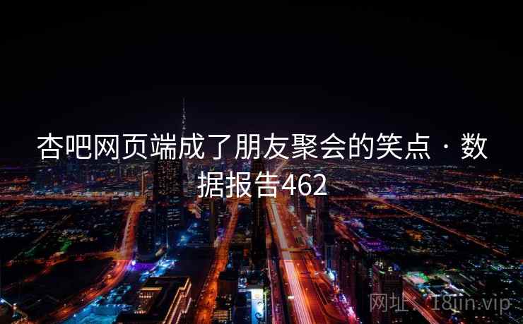 杏吧网页端成了朋友聚会的笑点 · 数据报告462 杏吧网页端成了朋友聚会的笑点 · 数据报告462