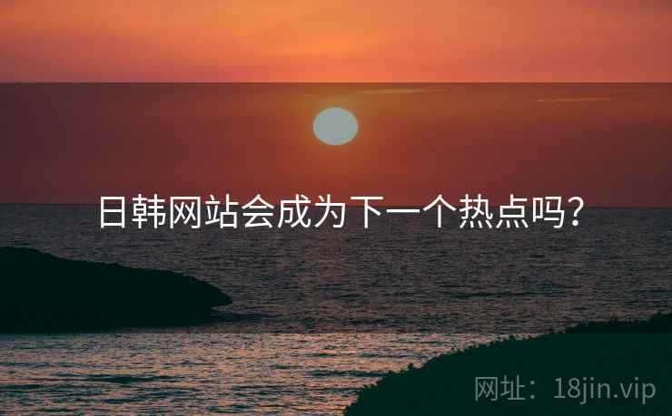 日韩网站会成为下一个热点吗? 日韩网站会成为下一个热点吗?